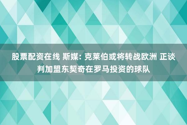 股票配资在线 斯媒: 克莱伯或将转战欧洲 正谈判加盟东契奇在罗马投资的球队