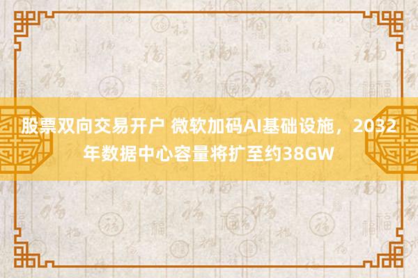 股票双向交易开户 微软加码AI基础设施，2032年数据中心容量将扩至约38GW