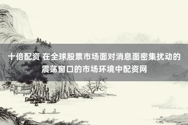 十倍配资 在全球股票市场面对消息面密集扰动的震荡窗口的市场环境中配资网