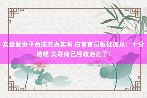 实盘配资平台成交真实吗 白宫官员狠批加息：十分糟糕 美联储已经政治化了！