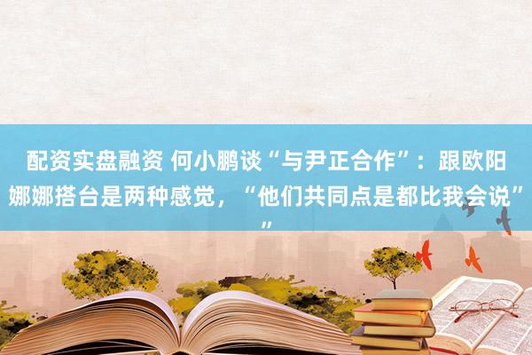 配资实盘融资 何小鹏谈“与尹正合作”：跟欧阳娜娜搭台是两种感觉，“他们共同点是都比我会说”