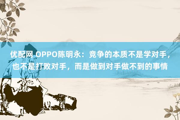 优配网 OPPO陈明永：竞争的本质不是学对手，也不是打败对手，而是做到对手做不到的事情