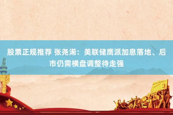 股票正规推荐 张尧浠：美联储鹰派加息落地、后市仍需横盘调整待走强
