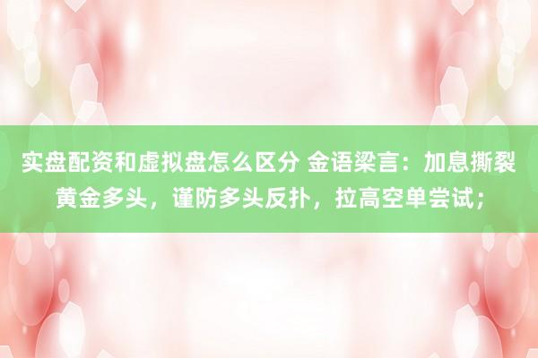 实盘配资和虚拟盘怎么区分 金语梁言:加息撕裂黄金多头,谨防多头反扑,拉高空单尝试;