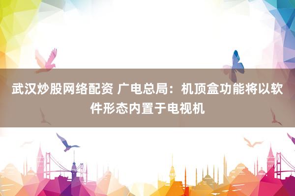 武汉炒股网络配资 广电总局：机顶盒功能将以软件形态内置于电视机