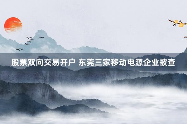 股票双向交易开户 东莞三家移动电源企业被查