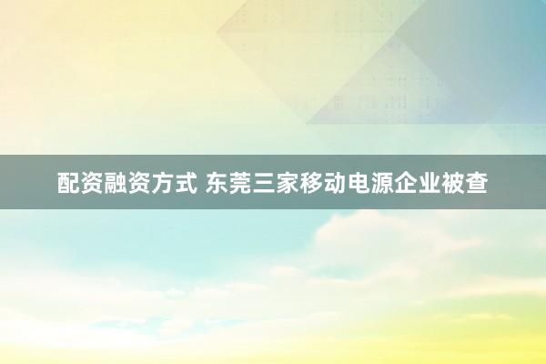 配资融资方式 东莞三家移动电源企业被查