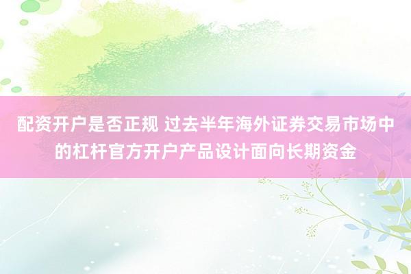 配资开户是否正规 过去半年海外证券交易市场中的杠杆官方开户产品设计面向长期资金