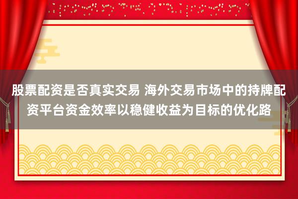 股票配资是否真实交易 海外交易市场中的持牌配资平台资金效率以稳健收益为目标的优化路