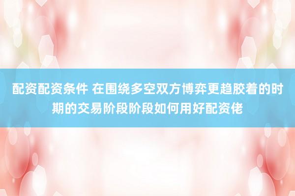 配资配资条件 在围绕多空双方博弈更趋胶着的时期的交易阶段阶段如何用好配资佬