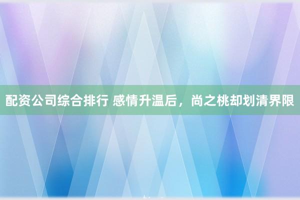 配资公司综合排行 感情升温后，尚之桃却划清界限