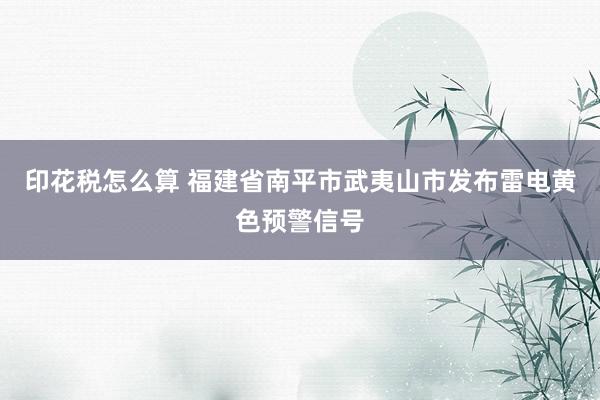 印花税怎么算 福建省南平市武夷山市发布雷电黄色预警信号