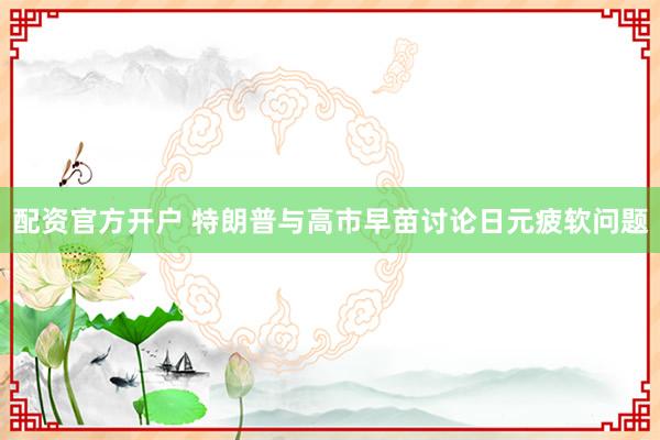 配资官方开户 特朗普与高市早苗讨论日元疲软问题