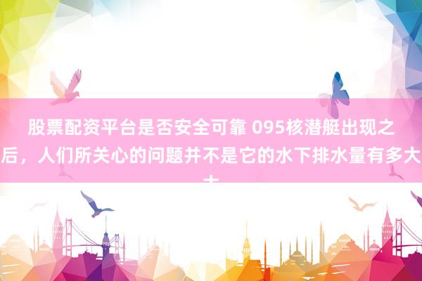 股票配资平台是否安全可靠 095核潜艇出现之后，人们所关心的问题并不是它的水下排水量有多大