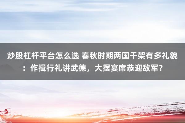 炒股杠杆平台怎么选 春秋时期两国干架有多礼貌：作揖行礼讲武德，大摆宴席恭迎敌军？