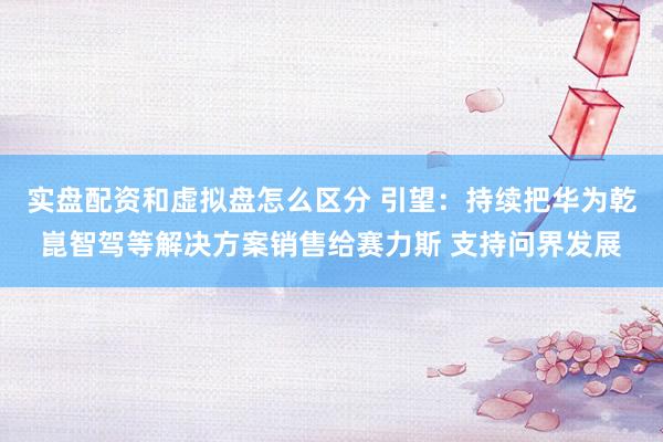 实盘配资和虚拟盘怎么区分 引望：持续把华为乾崑智驾等解决方案销售给赛力斯 支持问界发展