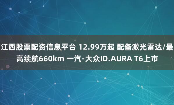 江西股票配资信息平台 12.99万起 配备激光雷达/最高续航660km 一汽-大众ID.AURA T6上市