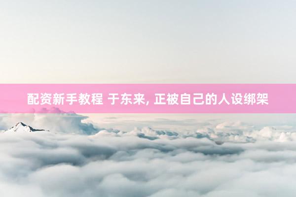 配资新手教程 于东来, 正被自己的人设绑架