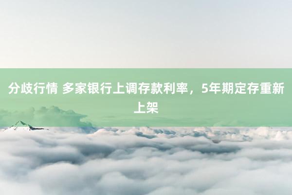分歧行情 多家银行上调存款利率，5年期定存重新上架