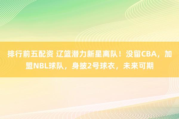 排行前五配资 辽篮潜力新星离队！没留CBA，加盟NBL球队，身披2号球衣，未来可期