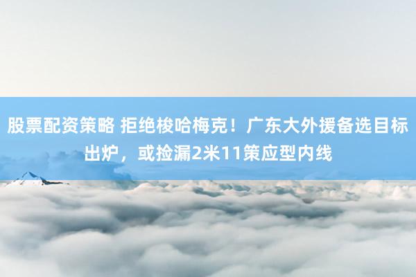 股票配资策略 拒绝梭哈梅克！广东大外援备选目标出炉，或捡漏2米11策应型内线
