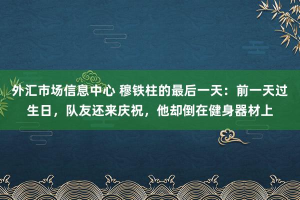 外汇市场信息中心 穆铁柱的最后一天:前一天过生日,队友还来庆祝,他却倒在健身器材上