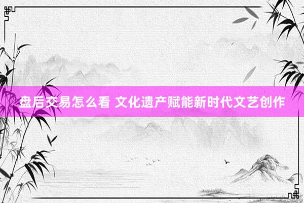 盘后交易怎么看 文化遗产赋能新时代文艺创作