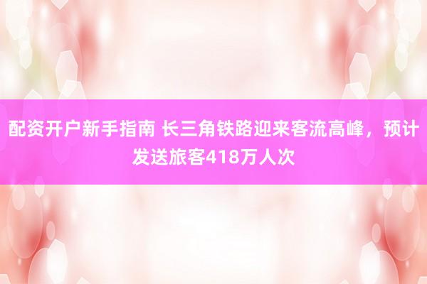 配资开户新手指南 长三角铁路迎来客流高峰，预计发送旅客418万人次