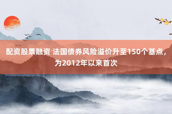 配资股票融资 法国债券风险溢价升至150个基点，为2012年以来首次