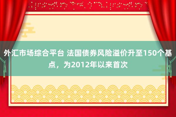 外汇市场综合平台 法国债券风险溢价升至150个基点，为2012年以来首次