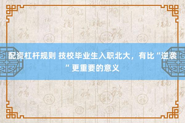 配资杠杆规则 技校毕业生入职北大，有比“逆袭”更重要的意义
