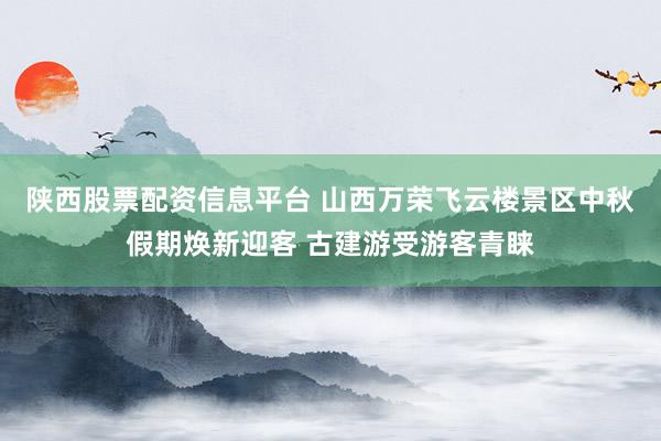 陕西股票配资信息平台 山西万荣飞云楼景区中秋假期焕新迎客 古建游受游客青睐