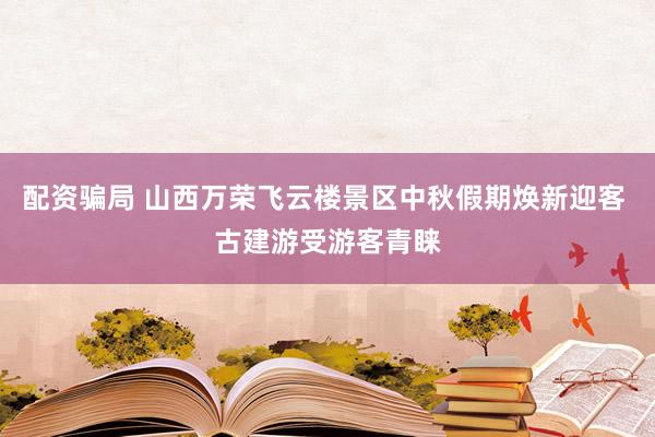 配资骗局 山西万荣飞云楼景区中秋假期焕新迎客 古建游受游客青睐