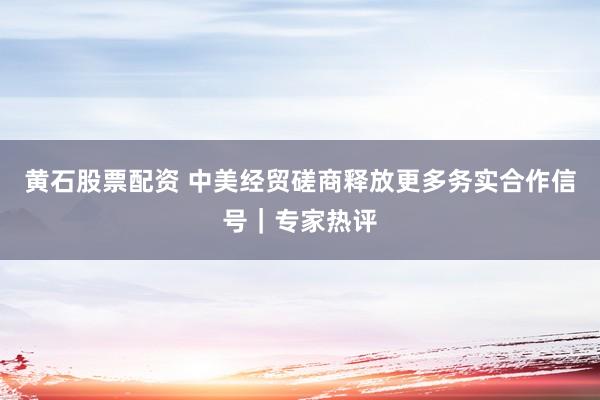 黄石股票配资 中美经贸磋商释放更多务实合作信号｜专家热评