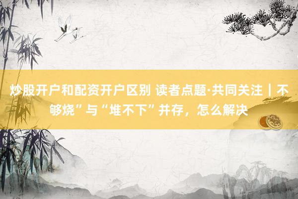 炒股开户和配资开户区别 读者点题·共同关注｜不够烧”与“堆不下”并存，怎么解决