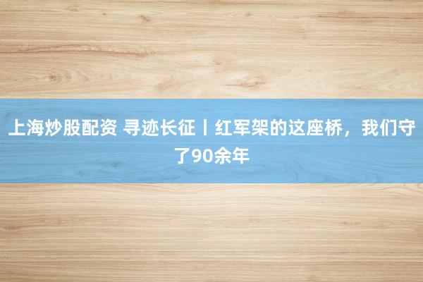 上海炒股配资 寻迹长征丨红军架的这座桥，我们守了90余年