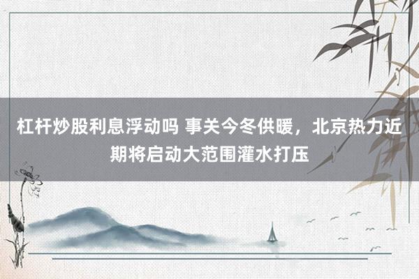 杠杆炒股利息浮动吗 事关今冬供暖，北京热力近期将启动大范围灌水打压