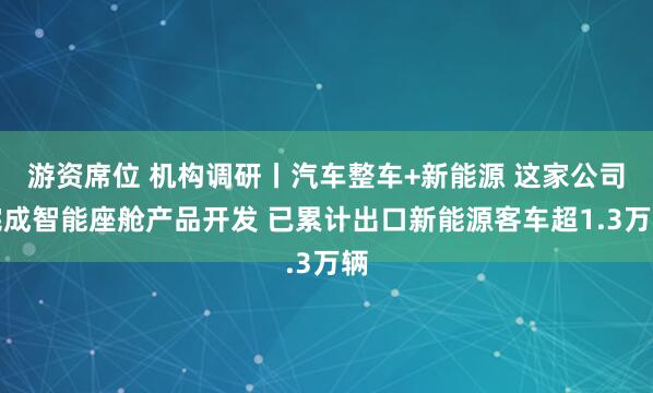 游资席位 机构调研丨汽车整车+新能源 这家公司完成智能座舱产品开发 已累计出口新能源客车超1.3万辆