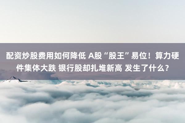 配资炒股费用如何降低 A股“股王”易位！算力硬件集体大跌 银行股却扎堆新高 发生了什么？