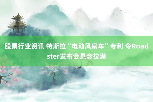 股票行业资讯 特斯拉“电动风扇车”专利 令Roadster发布会悬念拉满