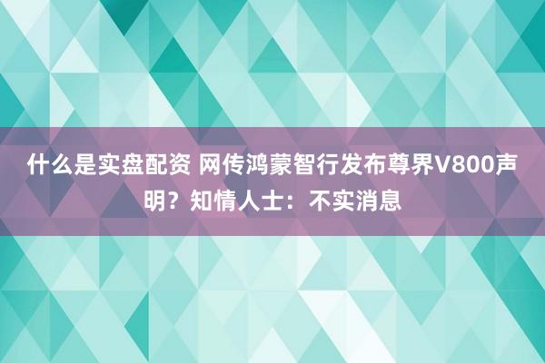 什么是实盘配资 网传鸿蒙智行发布尊界V800声明？知情人士：不实消息