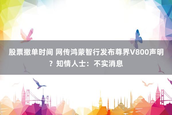 股票撤单时间 网传鸿蒙智行发布尊界V800声明？知情人士：不实消息