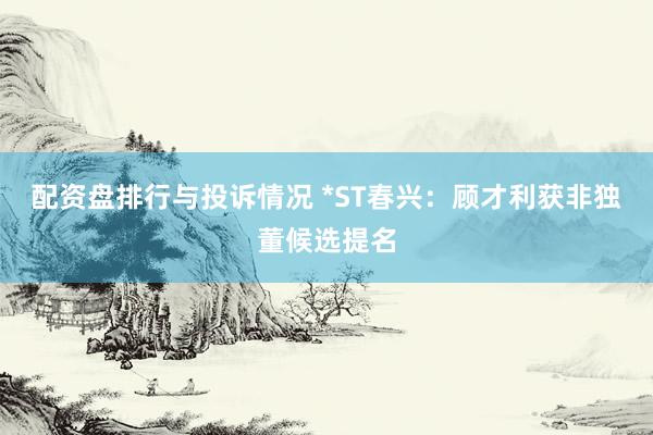 配资盘排行与投诉情况 *ST春兴：顾才利获非独董候选提名