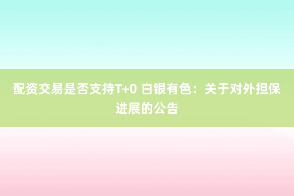 配资交易是否支持T+0 白银有色：关于对外担保进展的公告