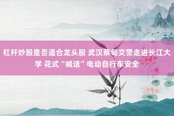 杠杆炒股是否适合龙头股 武汉蔡甸交警走进长江大学 花式“喊话”电动自行车安全