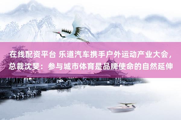 在线配资平台 乐道汽车携手户外运动产业大会，总裁沈斐：参与城市体育是品牌使命的自然延伸