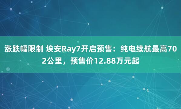 涨跌幅限制 埃安Ray7开启预售：纯电续航最高702公里，预售价12.88万元起