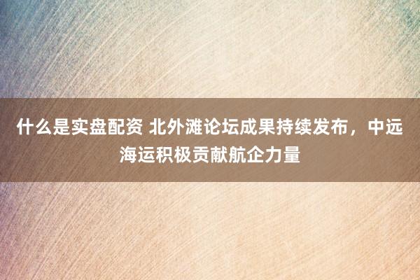 什么是实盘配资 北外滩论坛成果持续发布，中远海运积极贡献航企力量