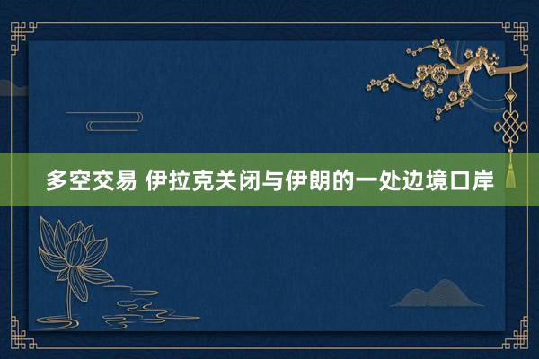 多空交易 伊拉克关闭与伊朗的一处边境口岸