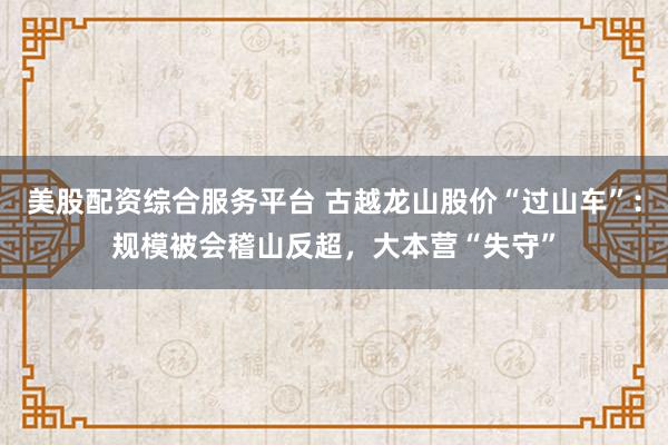 美股配资综合服务平台 古越龙山股价“过山车”：规模被会稽山反超，大本营“失守”